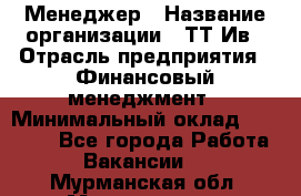 Менеджер › Название организации ­ ТТ-Ив › Отрасль предприятия ­ Финансовый менеджмент › Минимальный оклад ­ 35 000 - Все города Работа » Вакансии   . Мурманская обл.,Мончегорск г.